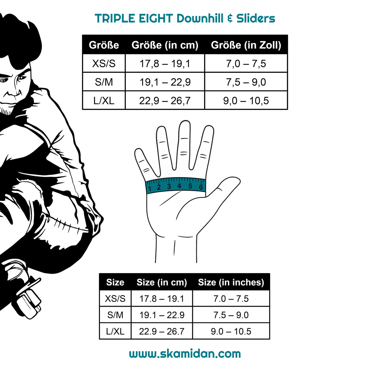 SKA1271000008 TRIPLE EIGHT Downhill Handschuhe | Slide Handschuhe | Tricks & Slides | Auch für große Hände | Pro Handgelenkschützer | Schützer Für das Fitness Inline Skating | Fitness Skating Protektors | Schoner für Inline Skater | Protektion for Inline Skater | Knee Pads | Knieschützer | Knieschoner | Elbow Pads | Ellenbogen Protektoren | Lörrach Freiburg Basel Inliner Skateschule und Skateshop Weil am Rhein SkaMiDan Deutschland Germany
Size Chart Größentabelle